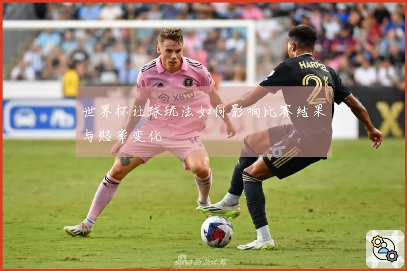 世界杯让球玩法如何影响比赛结果与赔率变化